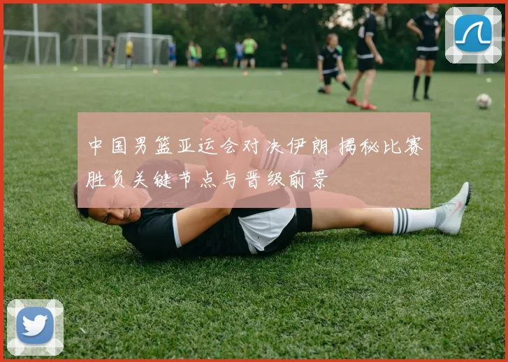 中国男篮亚运会对决伊朗 揭秘比赛胜负关键节点与晋级前景