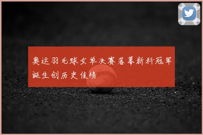 奥运羽毛球女单决赛落幕新科冠军诞生创历史佳绩