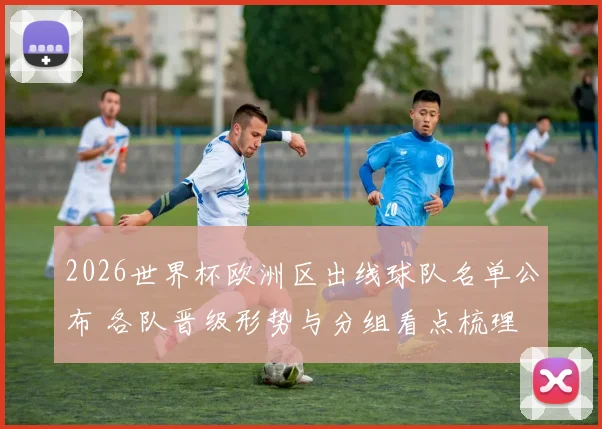 2026世界杯欧洲区出线球队名单公布 各队晋级形势与分组看点梳理