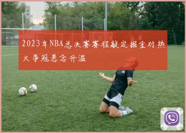 2023年NBA总决赛赛程敲定掘金对热火争冠悬念升温