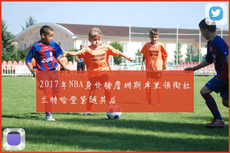 2017年NBA身价榜詹姆斯库里领衔杜兰特哈登紧随其后