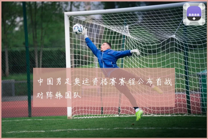 中国男足奥运资格赛赛程公布首战对阵韩国队