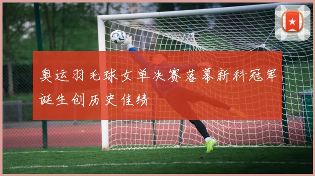 奥运羽毛球女单决赛落幕新科冠军诞生创历史佳绩