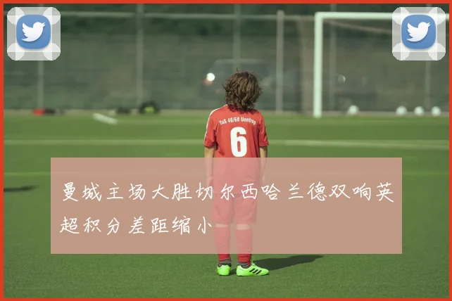 曼城主场大胜切尔西哈兰德双响英超积分差距缩小