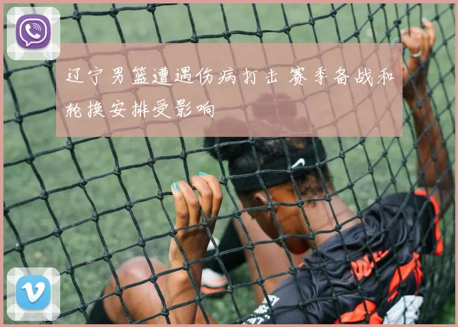 辽宁男篮遭遇伤病打击 赛季备战和轮换安排受影响