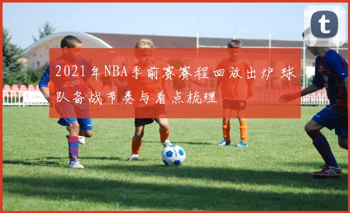 2021年NBA季前赛赛程回放出炉 球队备战节奏与看点梳理