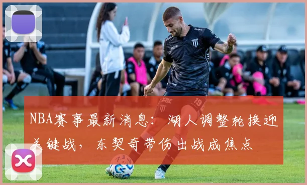 NBA赛事最新消息：湖人调整轮换迎关键战，东契奇带伤出战成焦点
