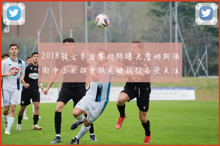 2018骑士季后赛对阵曝光詹姆斯领衔冲击东部晋级关键战役备受关注