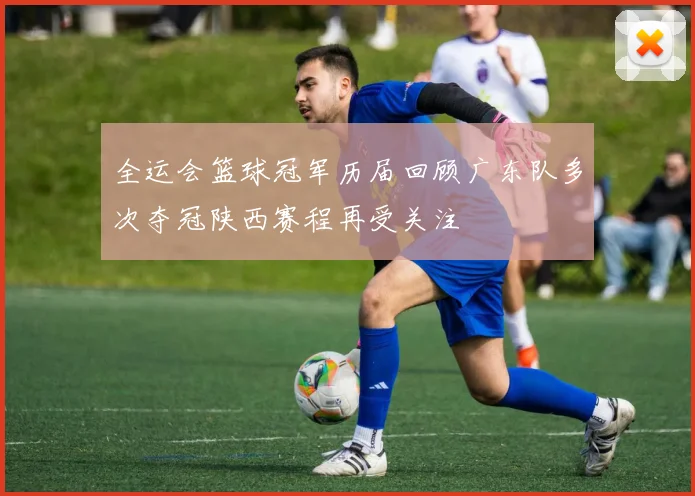 全运会篮球冠军历届回顾广东队多次夺冠陕西赛程再受关注
