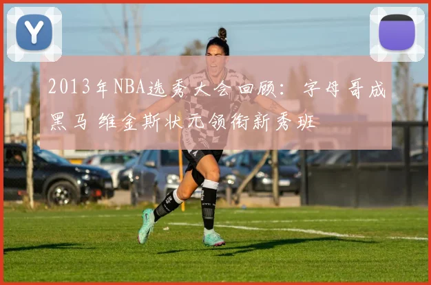 2013年NBA选秀大会回顾:字母哥成黑马 维金斯状元领衔新秀班