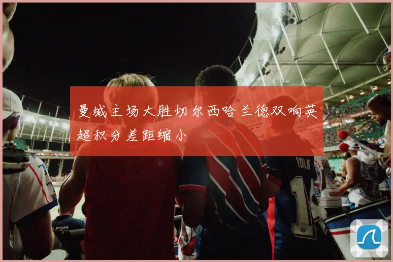 曼城主场大胜切尔西哈兰德双响英超积分差距缩小