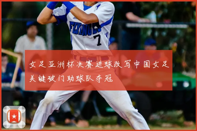 女足亚洲杯决赛进球改写中国女足关键破门助球队夺冠