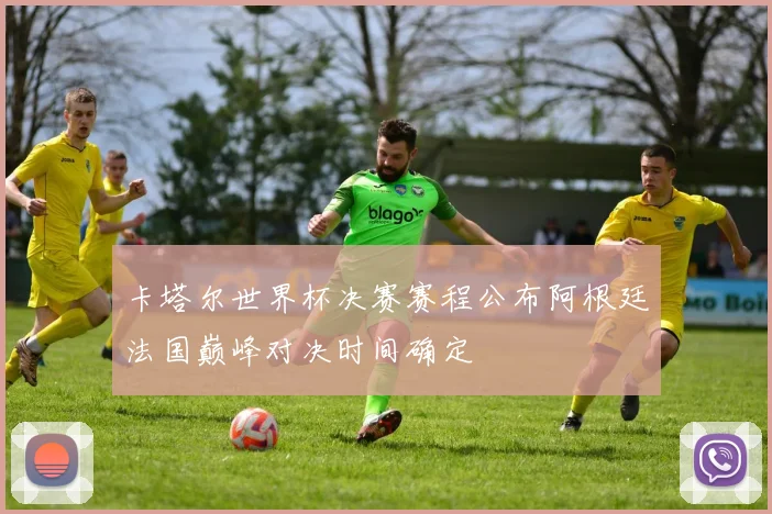 卡塔尔世界杯决赛赛程公布阿根廷法国巅峰对决时间确定