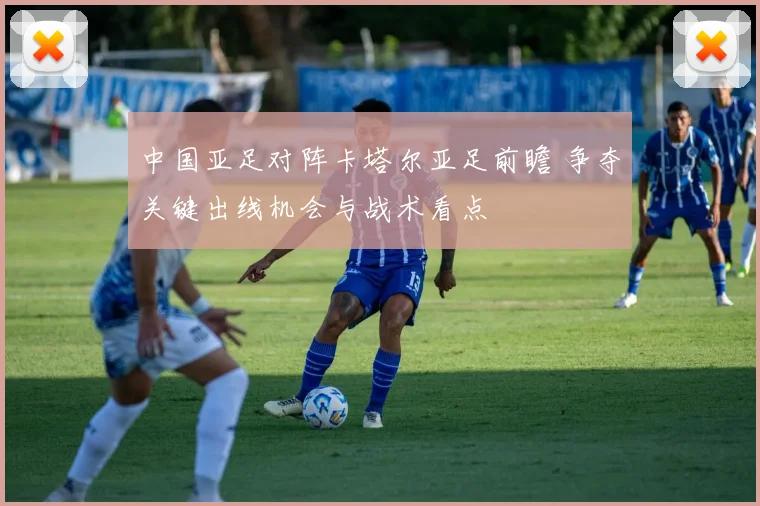 中国亚足对阵卡塔尔亚足前瞻 争夺关键出线机会与战术看点