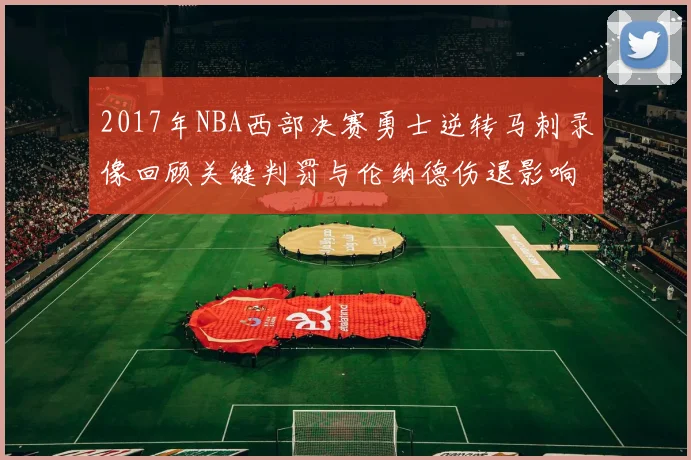 2017年NBA西部决赛勇士逆转马刺录像回顾关键判罚与伦纳德伤退影响