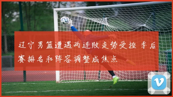 辽宁男篮遭遇两连败走势受挫 季后赛排名和阵容调整成焦点