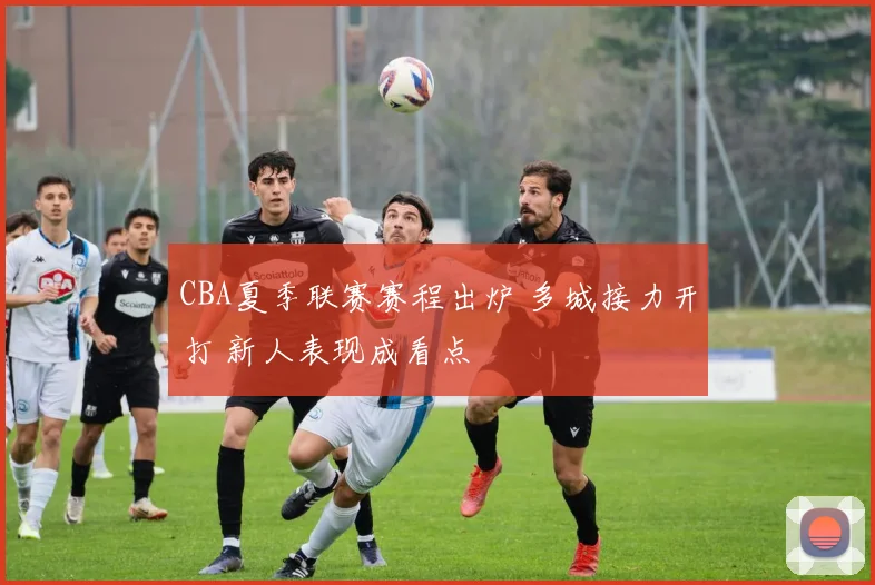 CBA夏季联赛赛程出炉 多城接力开打 新人表现成看点