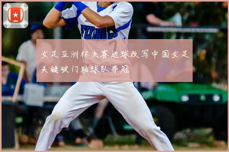 女足亚洲杯决赛进球改写中国女足关键破门助球队夺冠