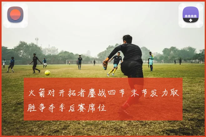 火箭对开拓者鏖战四节 末节发力取胜争夺季后赛席位