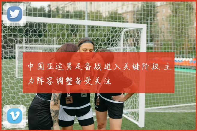 中国亚运男足备战进入关键阶段 主力阵容调整备受关注