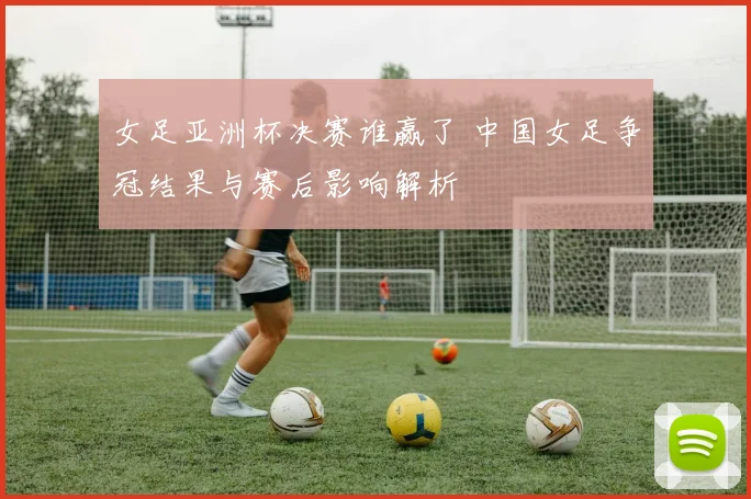 女足亚洲杯决赛谁赢了 中国女足争冠结果与赛后影响解析