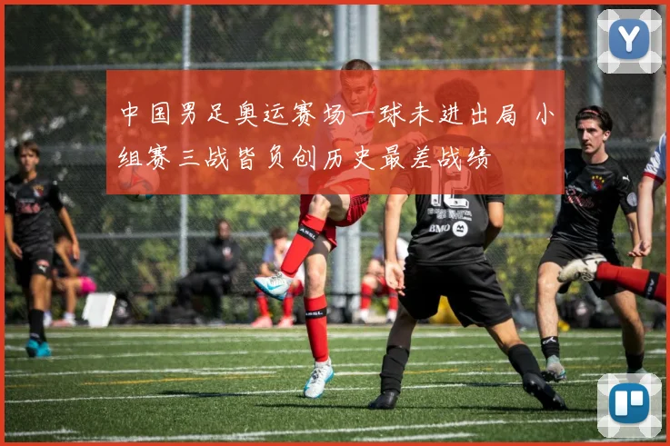 中国男足奥运赛场一球未进出局 小组赛三战皆负创历史最差战绩