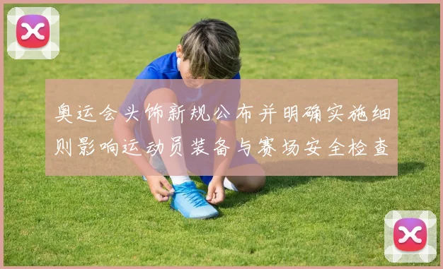 奥运会头饰新规公布并明确实施细则影响运动员装备与赛场安全检查流程