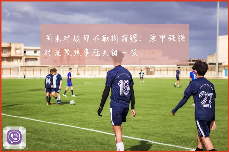 国米对战那不勒斯前瞻：意甲强强对话聚焦争冠关键一役