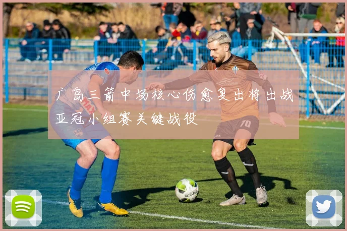 广岛三箭中场核心伤愈复出将出战亚冠小组赛关键战役