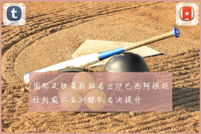 国际足联最新排名出炉巴西阿根廷位列前二亚洲球队名次提升