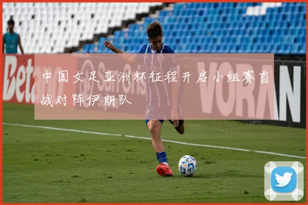 中国女足亚洲杯征程开启小组赛首战对阵伊朗队