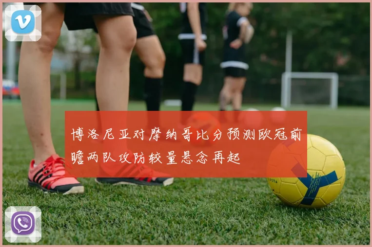 博洛尼亚对摩纳哥比分预测欧冠前瞻两队攻防较量悬念再起