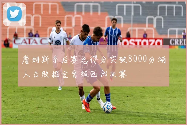 詹姆斯季后赛总得分突破8000分湖人击败掘金晋级西部决赛