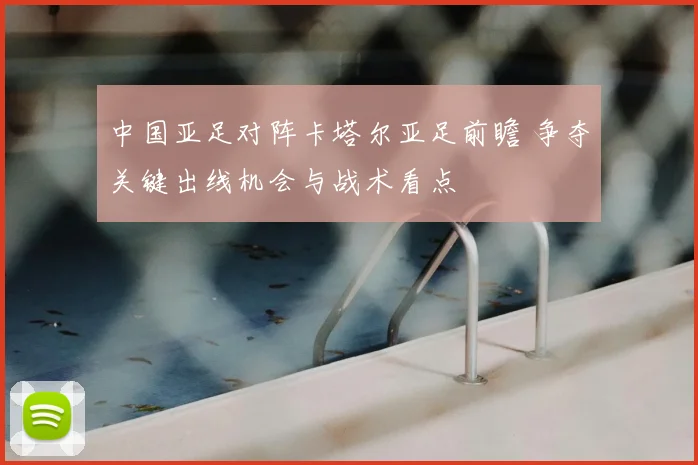 中国亚足对阵卡塔尔亚足前瞻 争夺关键出线机会与战术看点