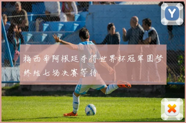 梅西率阿根廷夺得世界杯冠军圆梦终结七场决赛等待