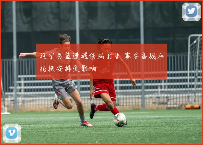辽宁男篮遭遇伤病打击 赛季备战和轮换安排受影响