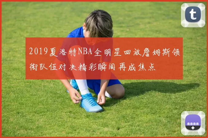 2019夏洛特NBA全明星回放詹姆斯领衔队伍对决精彩瞬间再成焦点
