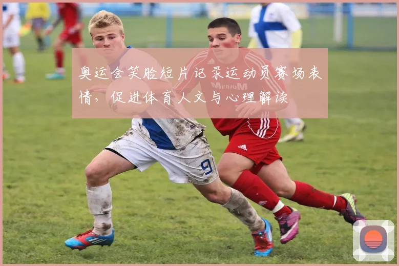 奥运会笑脸短片记录运动员赛场表情，促进体育人文与心理解读