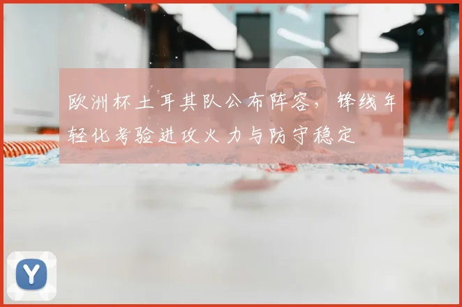 欧洲杯土耳其队公布阵容,锋线年轻化考验进攻火力与防守稳定