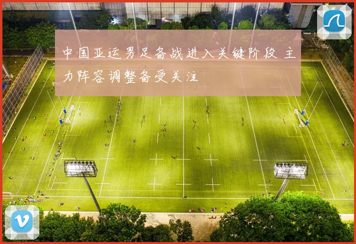 中国亚运男足备战进入关键阶段 主力阵容调整备受关注