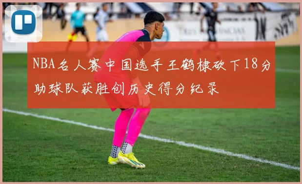 NBA名人赛中国选手王鹤棣砍下18分助球队获胜创历史得分纪录