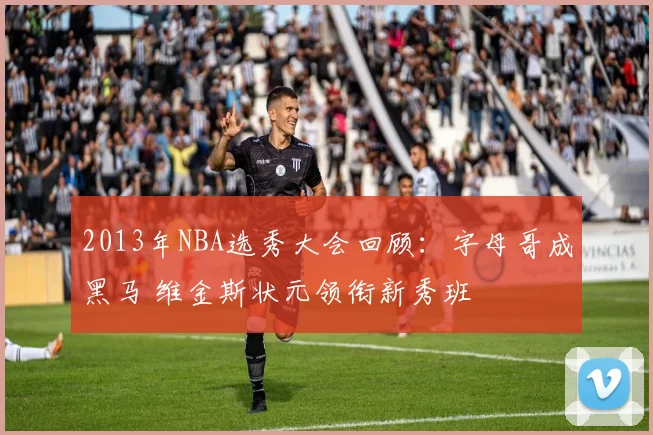 2013年NBA选秀大会回顾：字母哥成黑马 维金斯状元领衔新秀班