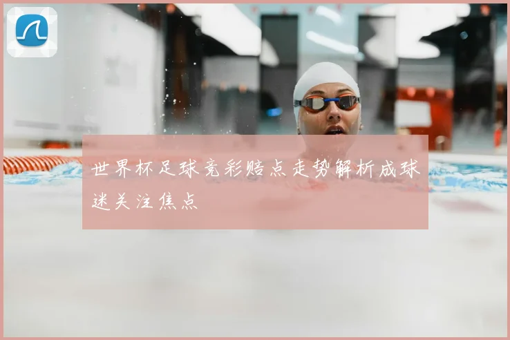 世界杯足球竞彩赔点走势解析成球迷关注焦点