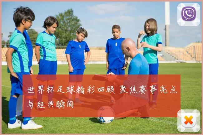 世界杯足球精彩回顾 聚焦赛事亮点与经典瞬间