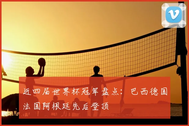 近四届世界杯冠军盘点：巴西德国法国阿根廷先后登顶